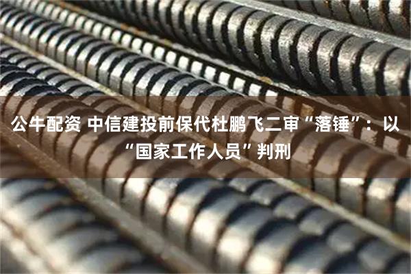 公牛配资 中信建投前保代杜鹏飞二审“落锤”：以“国家工作人员”判刑
