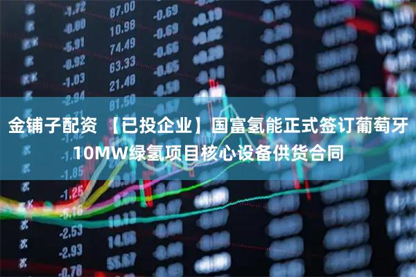 金铺子配资 【已投企业】国富氢能正式签订葡萄牙10MW绿氢项目核心设备供货合同