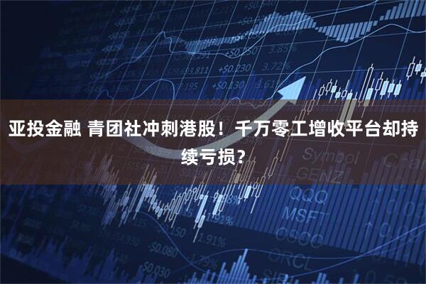 亚投金融 青团社冲刺港股！千万零工增收平台却持续亏损？