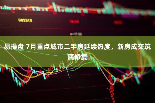 易操盘 7月重点城市二手房延续热度，新房成交筑底修复
