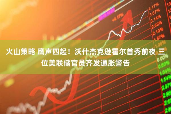 火山策略 鹰声四起!沃什杰克逊霍尔首秀前夜 三位美联储官员齐发通胀警告