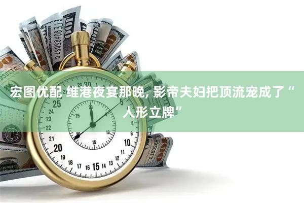宏图优配 维港夜宴那晚, 影帝夫妇把顶流宠成了“人形立牌”