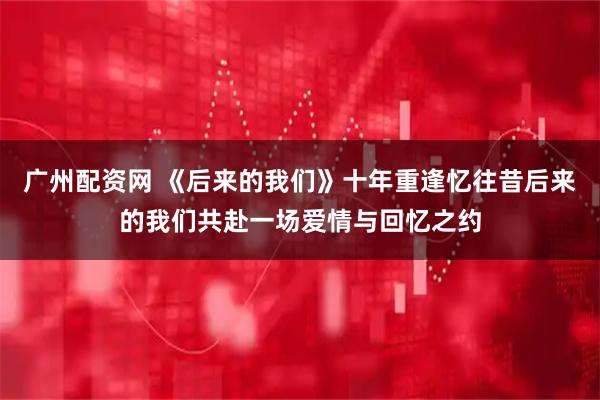 广州配资网 《后来的我们》十年重逢忆往昔后来的我们共赴一场爱情与回忆之约